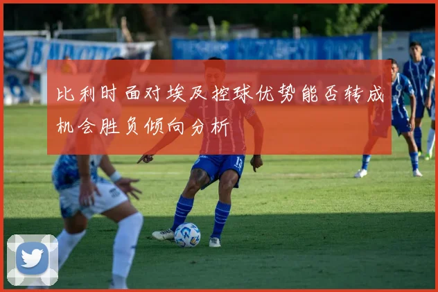 比利时面对埃及控球优势能否转成机会胜负倾向分析