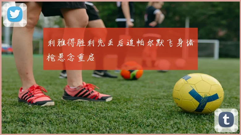 利雅得胜利先丢后追帕尔默飞身堵枪悬念重启