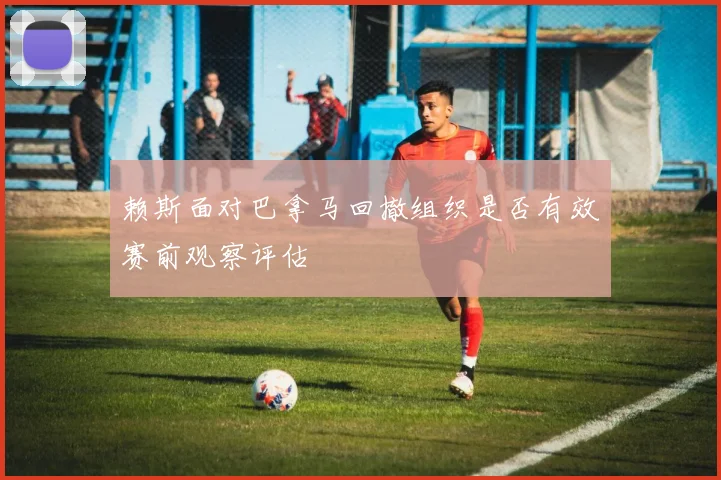 赖斯面对巴拿马回撤组织是否有效赛前观察评估