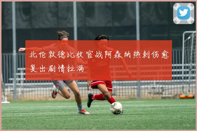 北伦敦德比收官战阿森纳热刺伤愈复出剧情拉满