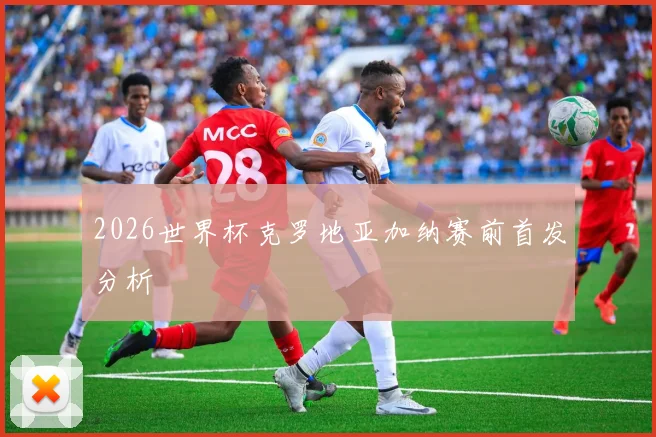 2026世界杯克罗地亚加纳赛前首发分析