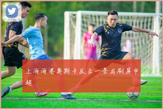 上海海港奥斯卡反击一条龙刷屏中超
